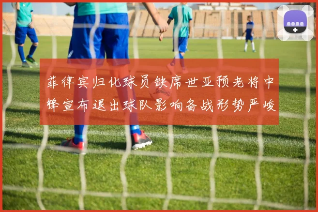 菲律宾归化球员缺席世亚预老将中锋宣布退出球队影响备战形势严峻