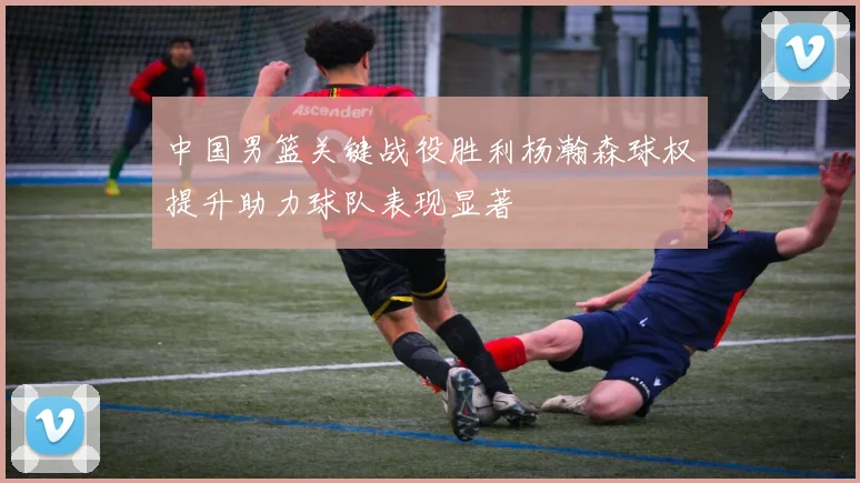 中国男篮关键战役胜利杨瀚森球权提升助力球队表现显著