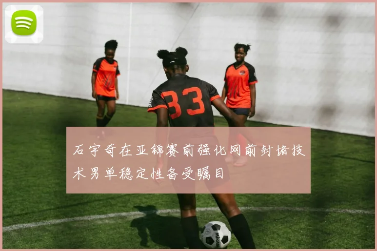 石宇奇在亚锦赛前强化网前封堵技术男单稳定性备受瞩目