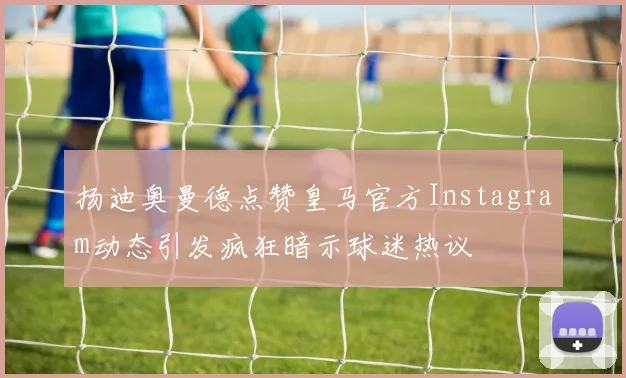 扬迪奥曼德点赞皇马官方Instagram动态引发疯狂暗示球迷热议