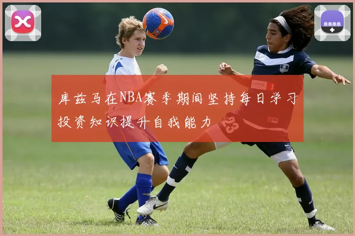 库兹马在NBA赛季期间坚持每日学习投资知识提升自我能力