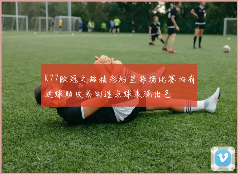K77欧冠之路精彩纷呈每场比赛均有进球助攻或制造点球表现出色