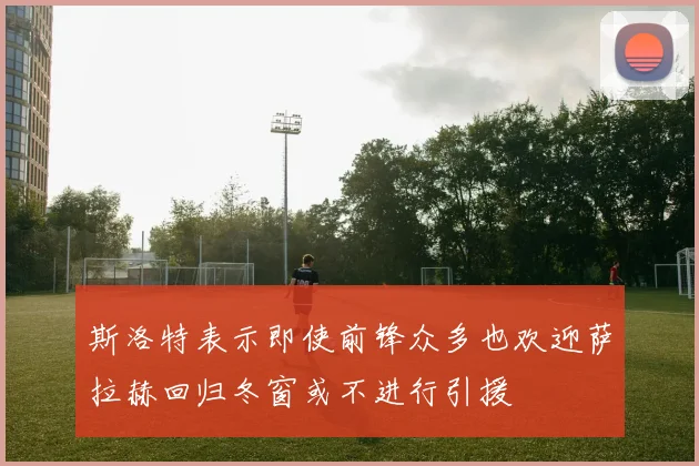斯洛特表示即使前锋众多也欢迎萨拉赫回归冬窗或不进行引援