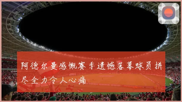 阿德尔曼感慨赛季遗憾落幕球员拼尽全力令人心痛