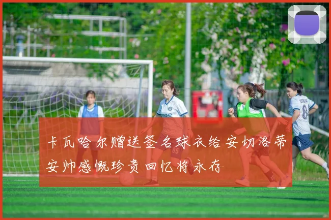 卡瓦哈尔赠送签名球衣给安切洛蒂安帅感慨珍贵回忆将永存