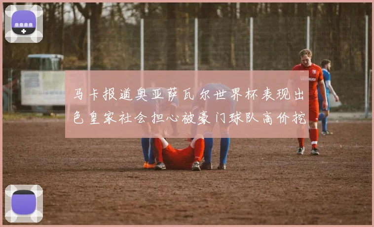 马卡报道奥亚萨瓦尔世界杯表现出色皇家社会担心被豪门球队高价挖角