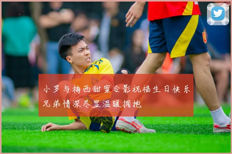 小罗与梅西甜蜜合影祝福生日快乐兄弟情深尽显温暖拥抱
