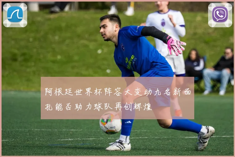 阿根廷世界杯阵容大变动九名新面孔能否助力球队再创辉煌