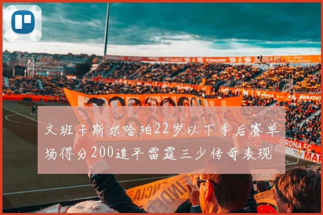 文班卡斯尔哈珀22岁以下季后赛单场得分200追平雷霆三少传奇表现