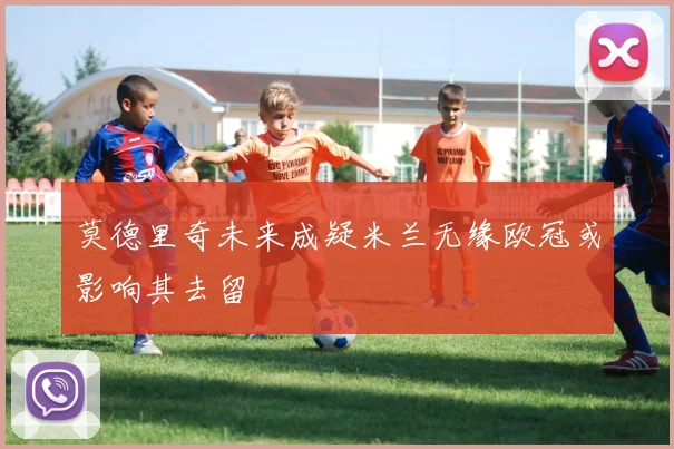 莫德里奇未来成疑米兰无缘欧冠或影响其去留