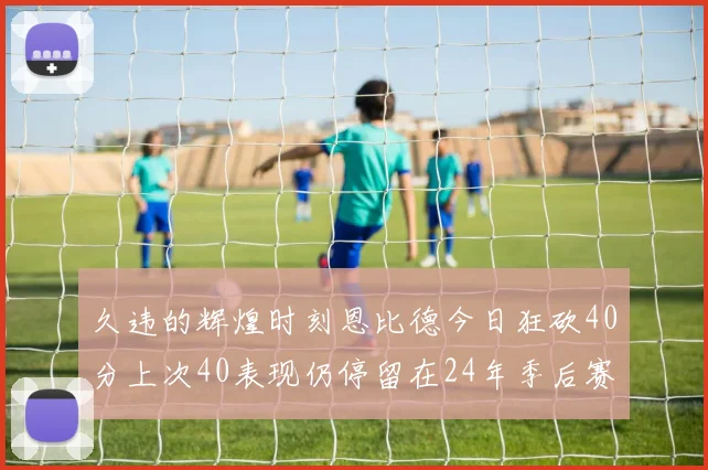 久违的辉煌时刻恩比德今日狂砍40分上次40表现仍停留在24年季后赛