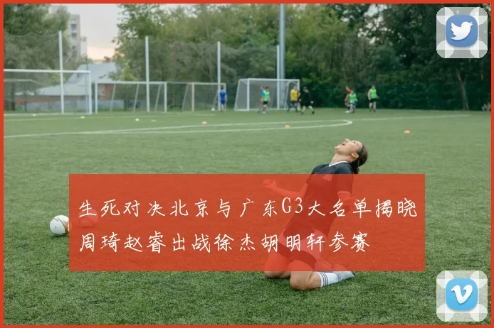 生死对决北京与广东G3大名单揭晓周琦赵睿出战徐杰胡明轩参赛