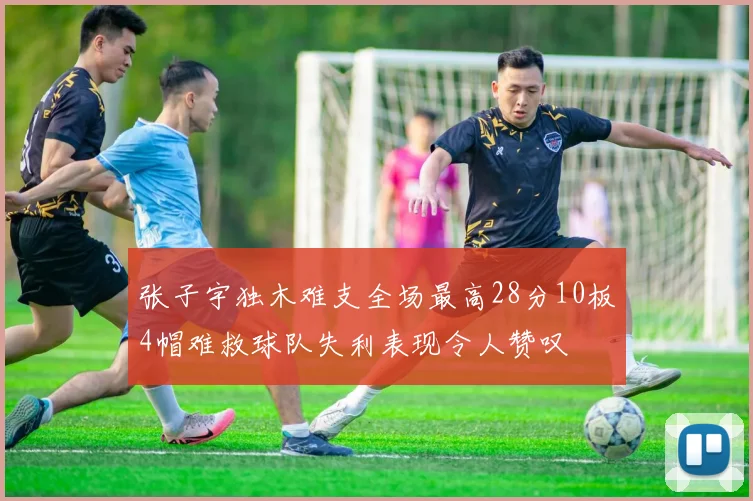 张子宇独木难支全场最高28分10板4帽难救球队失利表现令人赞叹