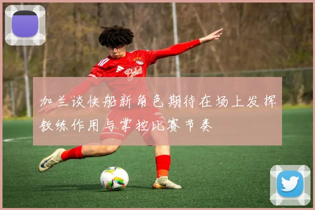 加兰谈快船新角色期待在场上发挥教练作用与掌控比赛节奏