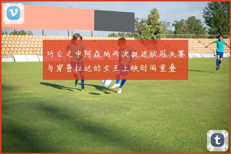 巧合之中阿森纳两次挺进欧冠决赛与穿普拉达的女王上映时间重叠