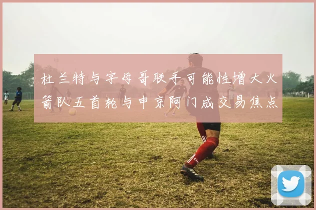 杜兰特与字母哥联手可能性增大火箭队五首轮与申京阿门成交易焦点