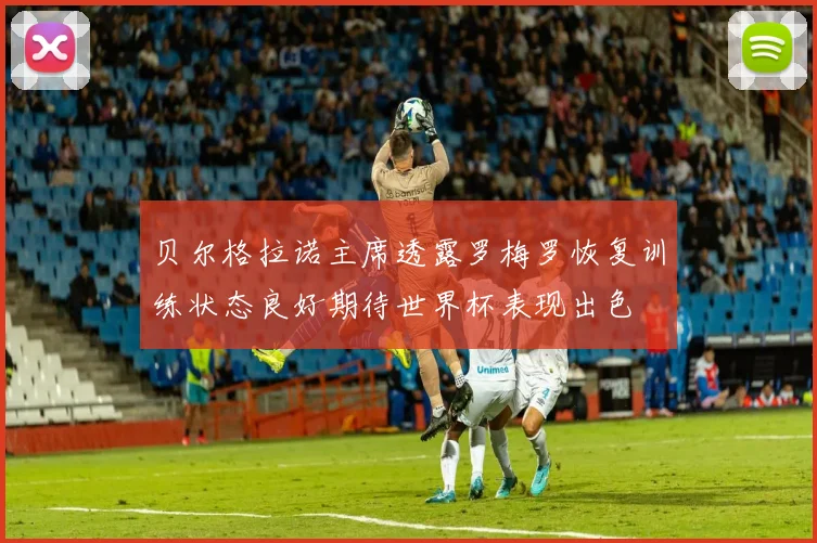 贝尔格拉诺主席透露罗梅罗恢复训练状态良好期待世界杯表现出色