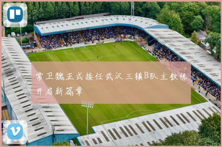 常卫魏正式接任武汉三镇B队主教练开启新篇章