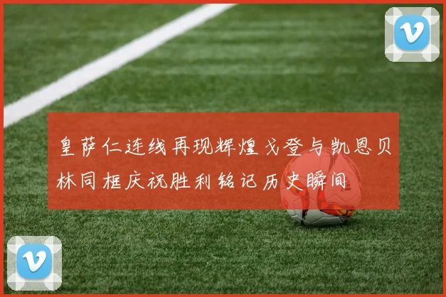 皇萨仁连线再现辉煌戈登与凯恩贝林同框庆祝胜利铭记历史瞬间