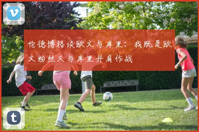 伦德博格谈欧文与库里：我既是欧文粉丝又与库里并肩作战