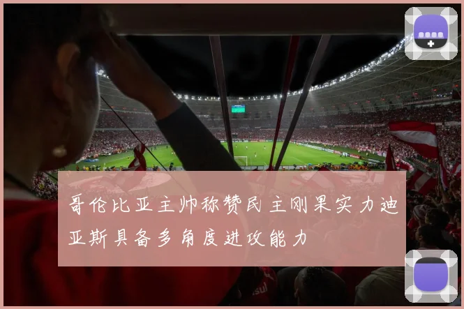 哥伦比亚主帅称赞民主刚果实力迪亚斯具备多角度进攻能力
