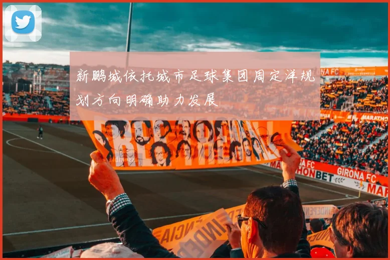 新鹏城依托城市足球集团周定洋规划方向明确助力发展