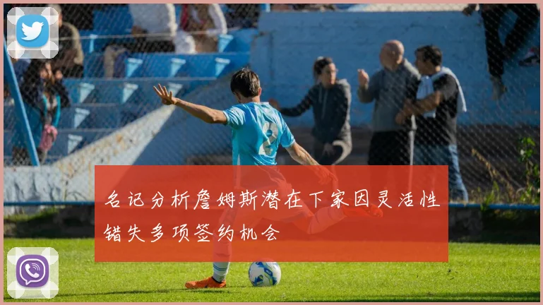 名记分析詹姆斯潜在下家因灵活性错失多项签约机会