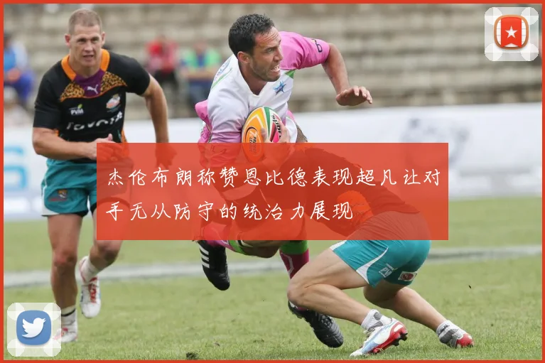 杰伦布朗称赞恩比德表现超凡让对手无从防守的统治力展现