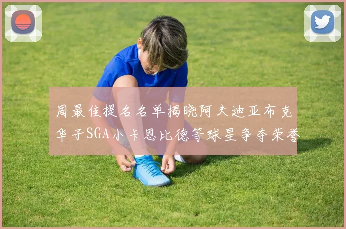 周最佳提名名单揭晓阿夫迪亚布克华子SGA小卡恩比德等球星争夺荣誉