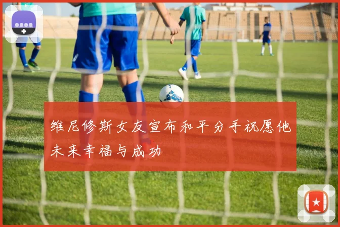 维尼修斯女友宣布和平分手祝愿他未来幸福与成功