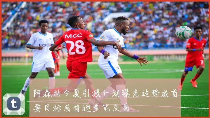 阿森纳今夏引援计划曝光边锋成首要目标或将迎多笔交易