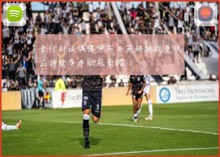 舍什科谈偶像伊布与英超挑战曼联应持续争夺欧冠荣耀