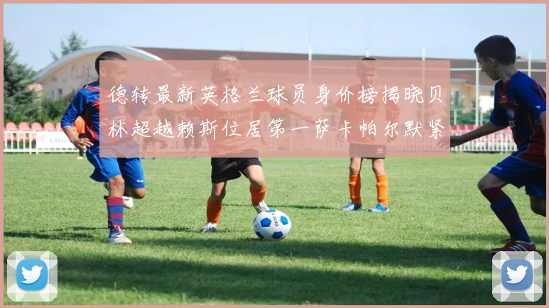 德转最新英格兰球员身价榜揭晓贝林超越赖斯位居第一萨卡帕尔默紧随其后