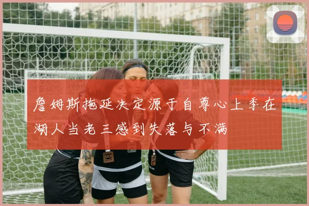 詹姆斯拖延决定源于自尊心上季在湖人当老三感到失落与不满