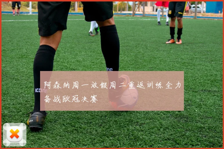 阿森纳周一放假周二重返训练全力备战欧冠决赛