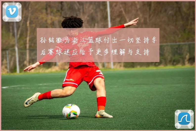 孙铭徽为浙江篮球付出一切坚持季后赛球迷应给予更多理解与支持
