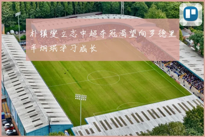 朴镇燮立志中超夺冠渴望向罗德里辛炯珉学习成长