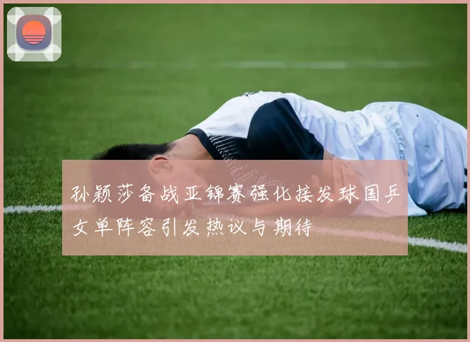 孙颖莎备战亚锦赛强化接发球国乒女单阵容引发热议与期待