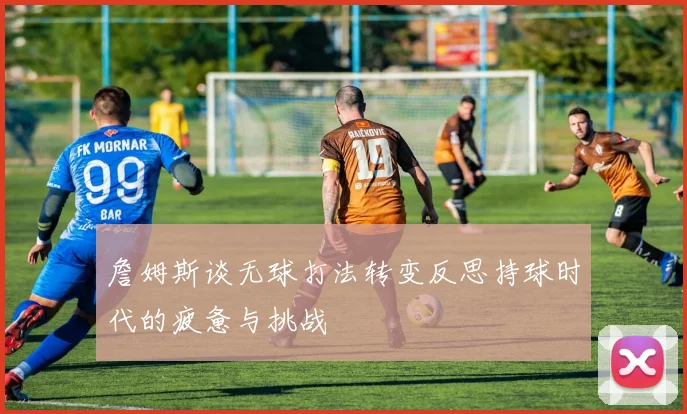 詹姆斯谈无球打法转变反思持球时代的疲惫与挑战