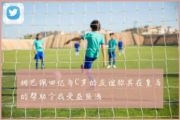 姆巴佩回忆与C罗的友谊称其在皇马的帮助令我受益匪浅